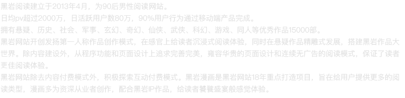 黑岩阅读建立于2013年4月，为90后男性阅读网站。
日均PV超过980万，日活跃用户数32万人，80%用户行为通过移动端产品完成。
拥有悬疑、历史、都市、军事、玄幻、奇幻、仙侠、武侠、科幻、游戏、同人等优秀的作品15000部。
除内容建设外，从程序功能和页面设计上追求完善完美，雍容华贵的页面设计和连续无广告的阅读模式，
保证了读者更佳的阅读体验。
黑岩网站除内容付费模式外，积极探索互动付费模式。